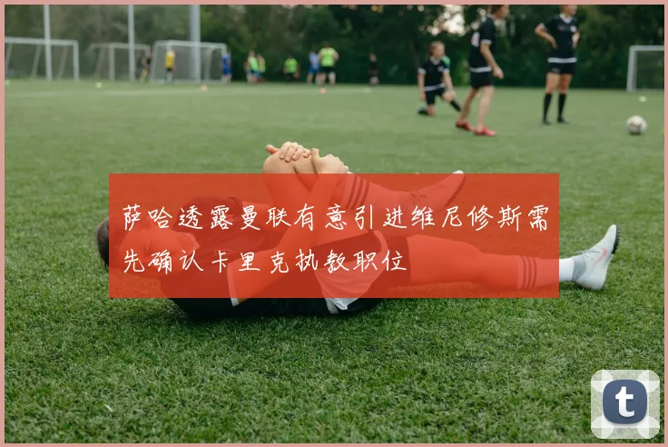 萨哈透露曼联有意引进维尼修斯需先确认卡里克执教职位