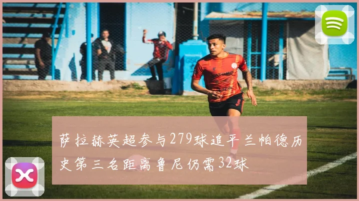萨拉赫英超参与279球追平兰帕德历史第三名距离鲁尼仍需32球