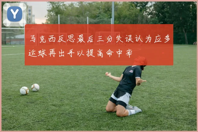 马克西反思最后三分失误认为应多运球再出手以提高命中率