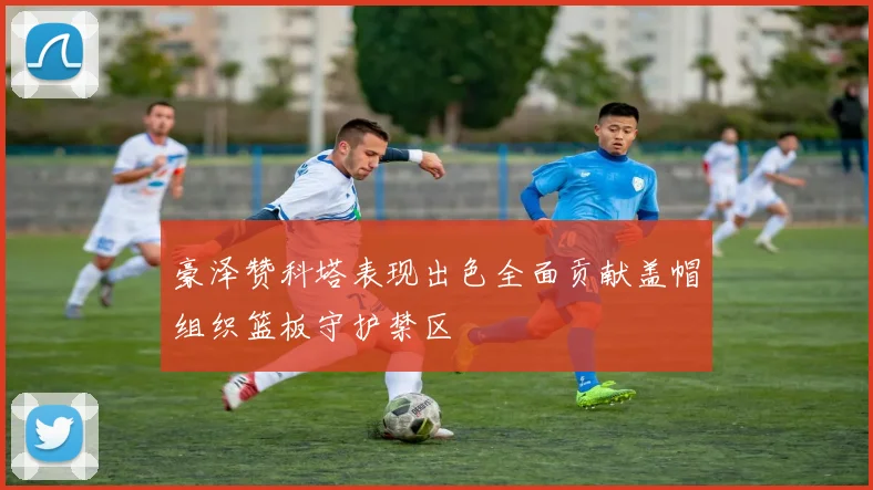 豪泽赞科塔表现出色全面贡献盖帽组织篮板守护禁区
