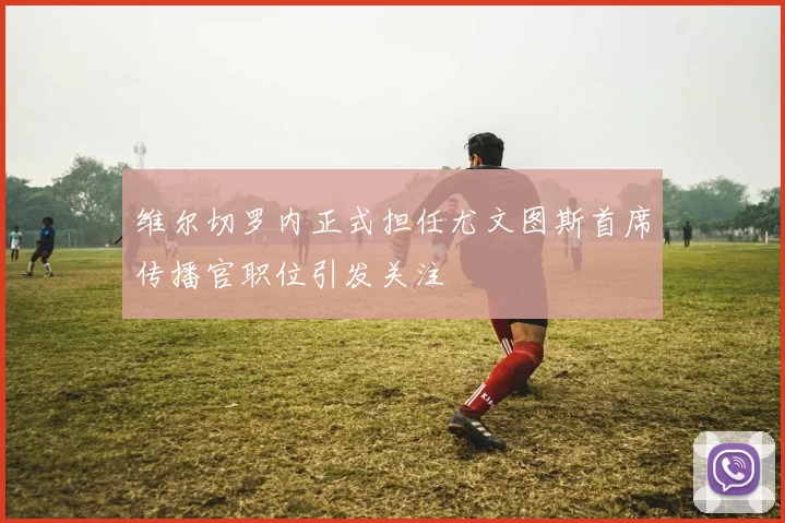 维尔切罗内正式担任尤文图斯首席传播官职位引发关注