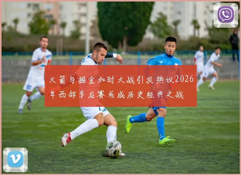 火箭与掘金加时大战引发热议2026年西部季后赛或成历史经典之战
