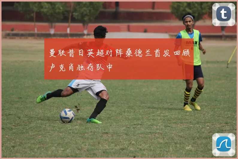 曼联昔日英超对阵桑德兰首发回顾卢克肖独存队中