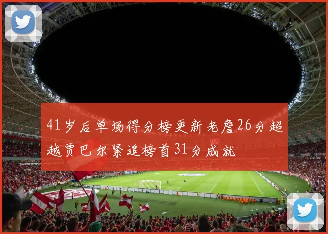 41岁后单场得分榜更新老詹26分超越贾巴尔紧追榜首31分成就