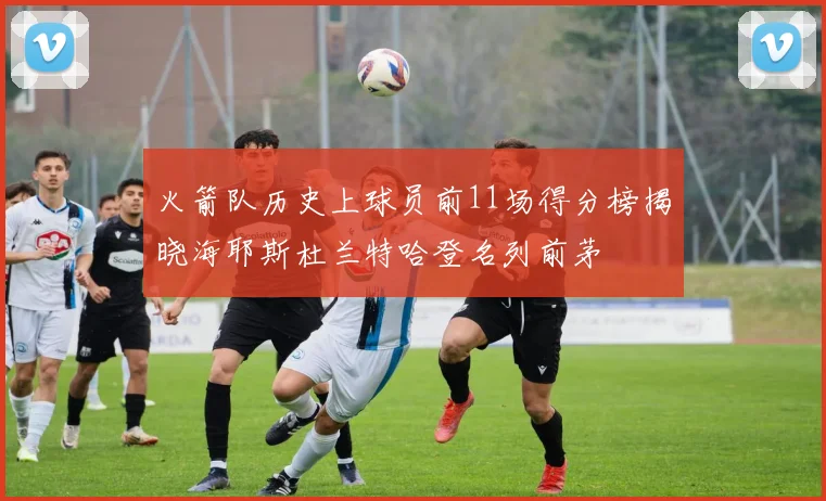火箭队历史上球员前11场得分榜揭晓海耶斯杜兰特哈登名列前茅