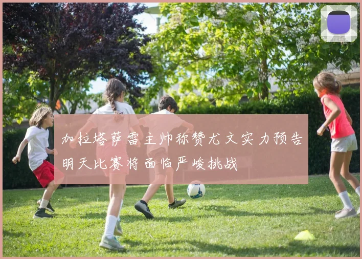 加拉塔萨雷主帅称赞尤文实力预告明天比赛将面临严峻挑战