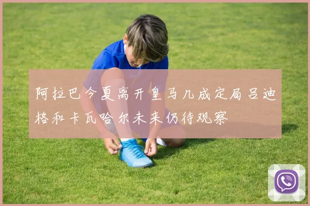 阿拉巴今夏离开皇马几成定局吕迪格和卡瓦哈尔未来仍待观察