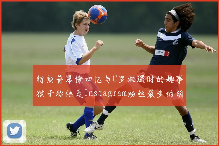 特朗普幕僚回忆与C罗相遇时的趣事孩子称他是Instagram粉丝最多的明星