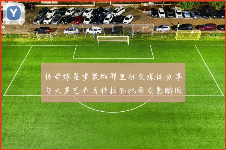 传奇球星重聚维耶里社交媒体分享与大罗巴乔马特拉齐托蒂合影瞬间