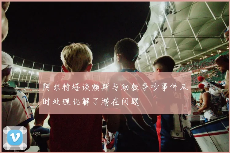 阿尔特塔谈赖斯与助教争吵事件及时处理化解了潜在问题