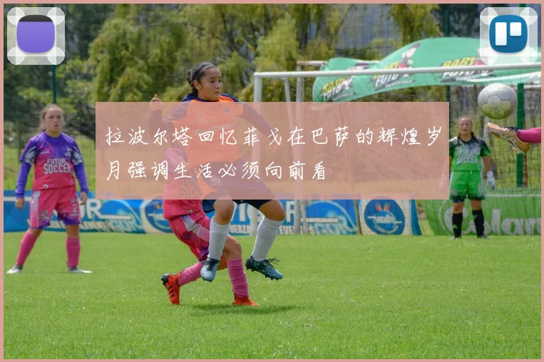 拉波尔塔回忆菲戈在巴萨的辉煌岁月强调生活必须向前看