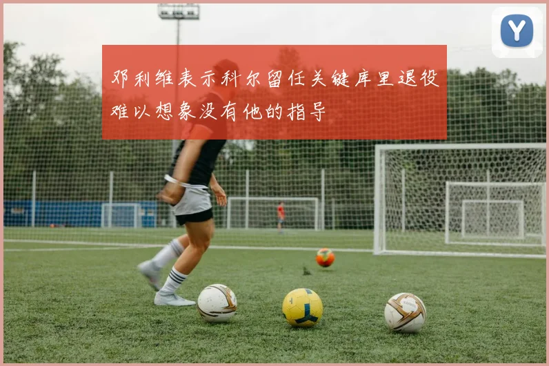 邓利维表示科尔留任关键库里退役难以想象没有他的指导