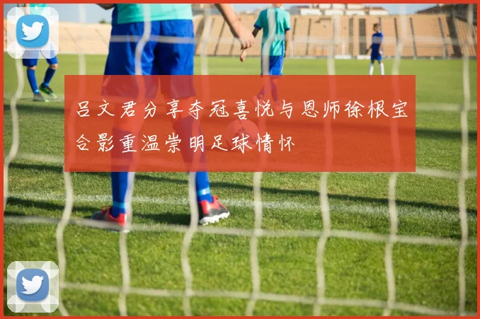 吕文君分享夺冠喜悦与恩师徐根宝合影重温崇明足球情怀
