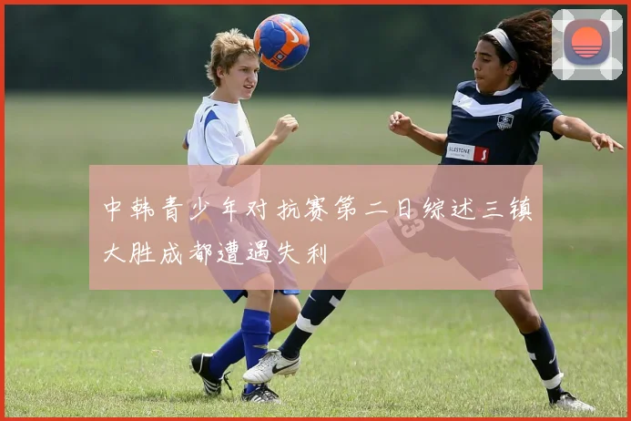 中韩青少年对抗赛第二日综述三镇大胜成都遭遇失利