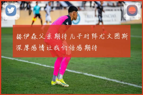 赫伊森父亲期待儿子对阵尤文图斯深厚感情让我们倍感期待