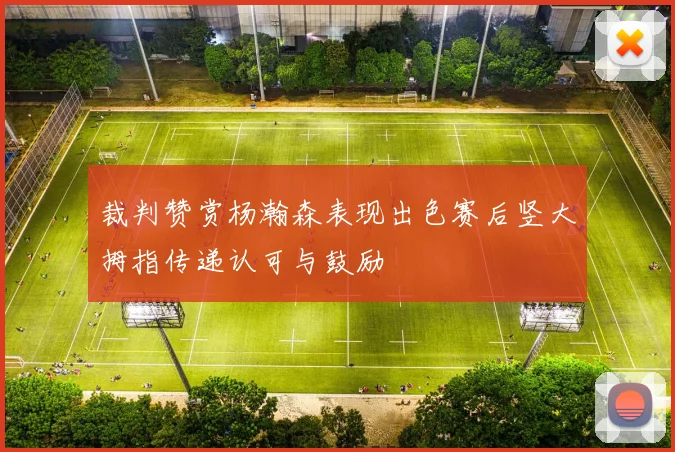 裁判赞赏杨瀚森表现出色赛后竖大拇指传递认可与鼓励