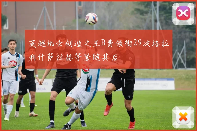 英超机会创造之王B费领衔29次格拉利什萨拉赫等紧随其后