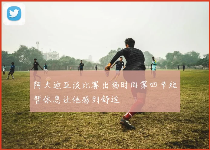 阿夫迪亚谈比赛出场时间第四节短暂休息让他感到舒适