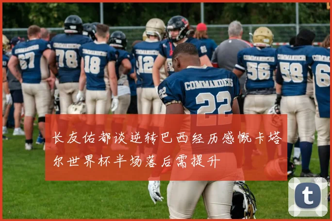 长友佑都谈逆转巴西经历感慨卡塔尔世界杯半场落后需提升