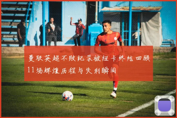 曼联英超不败纪录被纽卡终结回顾11场辉煌历程与失利瞬间