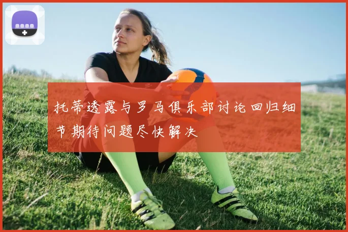 托蒂透露与罗马俱乐部讨论回归细节期待问题尽快解决