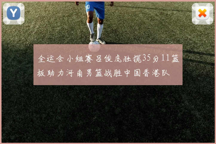 全运会小组赛吕俊虎独揽35分11篮板助力河南男篮战胜中国香港队