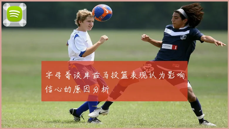 字母哥谈库兹马投篮表现认为影响信心的原因分析