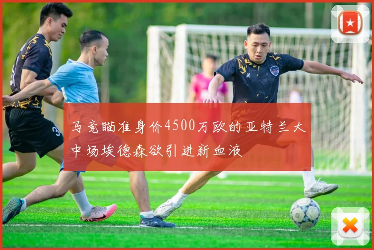 马竞瞄准身价4500万欧的亚特兰大中场埃德森欲引进新血液
