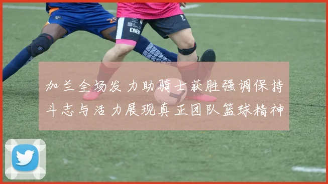 加兰全场发力助骑士获胜强调保持斗志与活力展现真正团队篮球精神