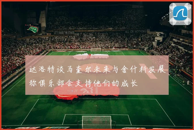 达洛特谈马奎尔未来与舍什科发展称俱乐部会支持他们的成长