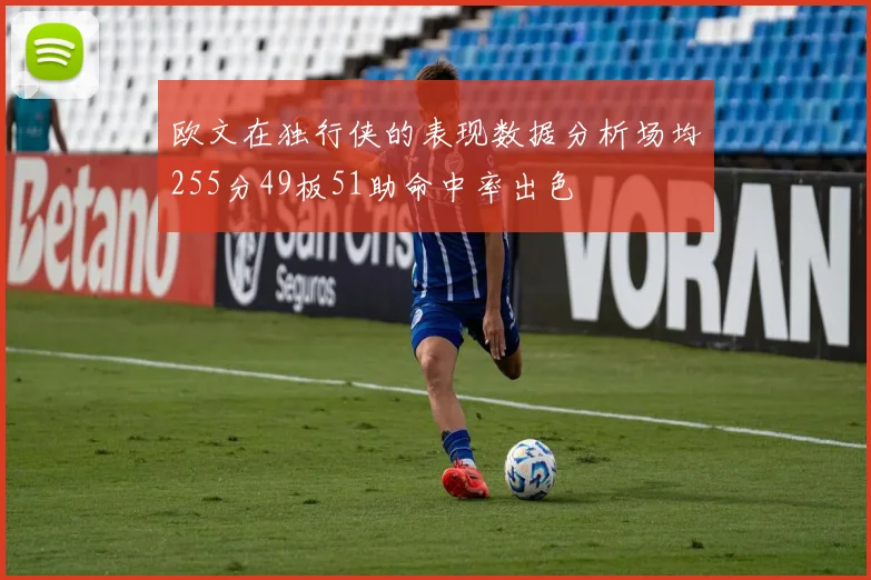 欧文在独行侠的表现数据分析场均255分49板51助命中率出色