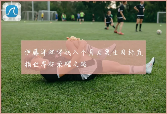 伊藤洋辉停战八个月后复出目标直指世界杯荣耀之路