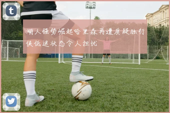 湖人强势崛起哈里森再遭质疑独行侠低迷状态令人担忧