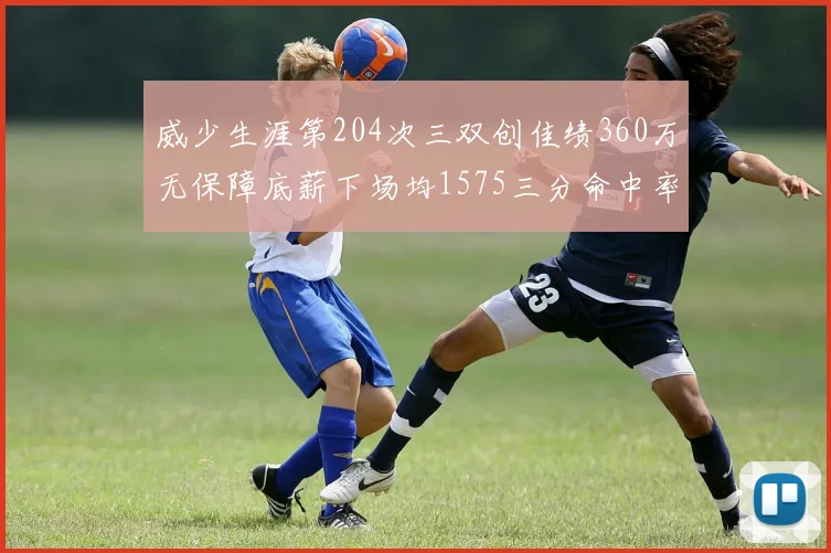 威少生涯第204次三双创佳绩360万无保障底薪下场均1575三分命中率达432