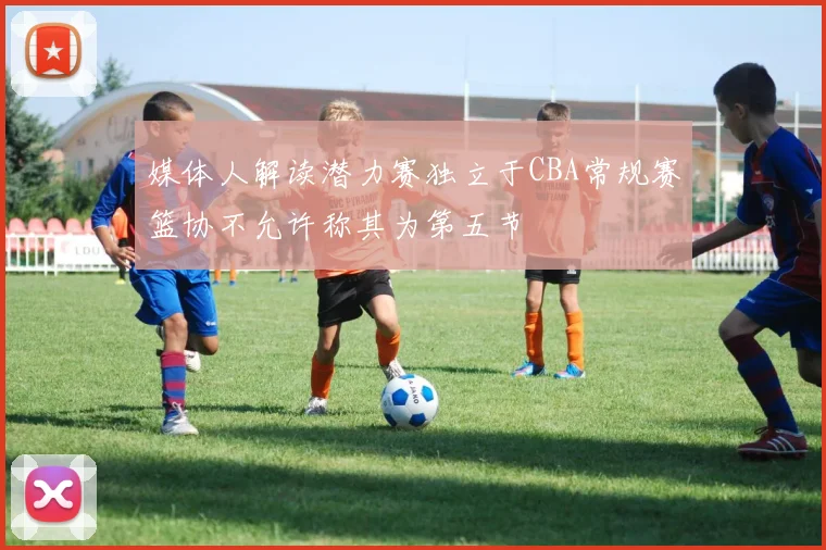 媒体人解读潜力赛独立于CBA常规赛篮协不允许称其为第五节