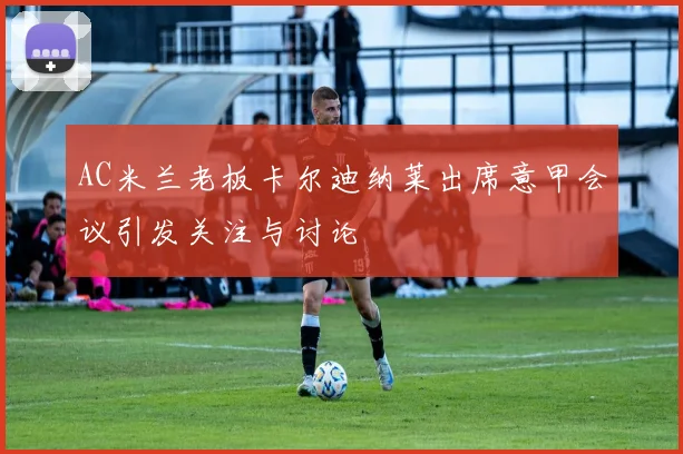 AC米兰老板卡尔迪纳莱出席意甲会议引发关注与讨论
