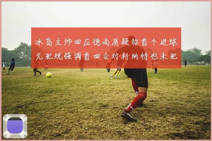 冰岛主帅回应德尚质疑称首个进球无犯规强调首回合对科纳特也未犯规